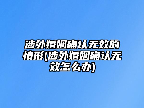 涉外婚姻確認無效的情形(涉外婚姻確認無效怎么辦)