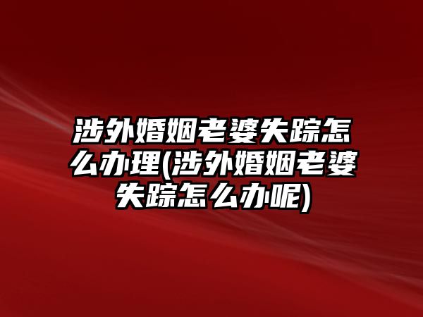 涉外婚姻老婆失蹤怎么辦理(涉外婚姻老婆失蹤怎么辦呢)