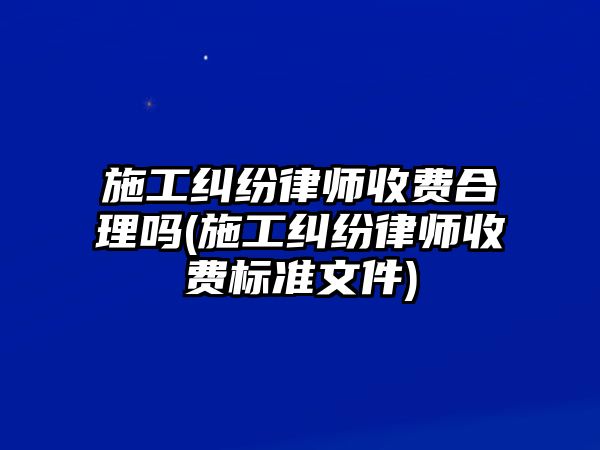 施工糾紛律師收費合理嗎(施工糾紛律師收費標準文件)