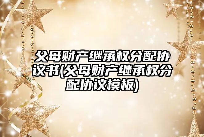 父母財產繼承權分配協議書(父母財產繼承權分配協議模板)