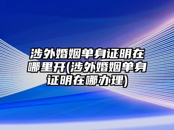 涉外婚姻單身證明在哪里開(涉外婚姻單身證明在哪辦理)