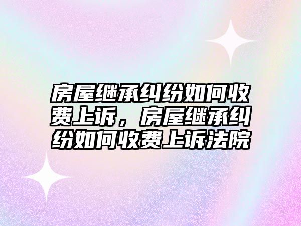 房屋繼承糾紛如何收費上訴，房屋繼承糾紛如何收費上訴法院