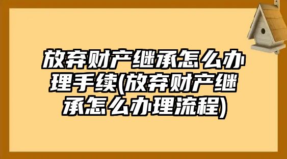 放棄財(cái)產(chǎn)繼承怎么辦理手續(xù)(放棄財(cái)產(chǎn)繼承怎么辦理流程)