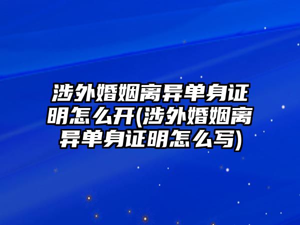 涉外婚姻離異單身證明怎么開(kāi)(涉外婚姻離異單身證明怎么寫)