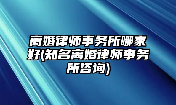 離婚律師事務所哪家好(知名離婚律師事務所咨詢)