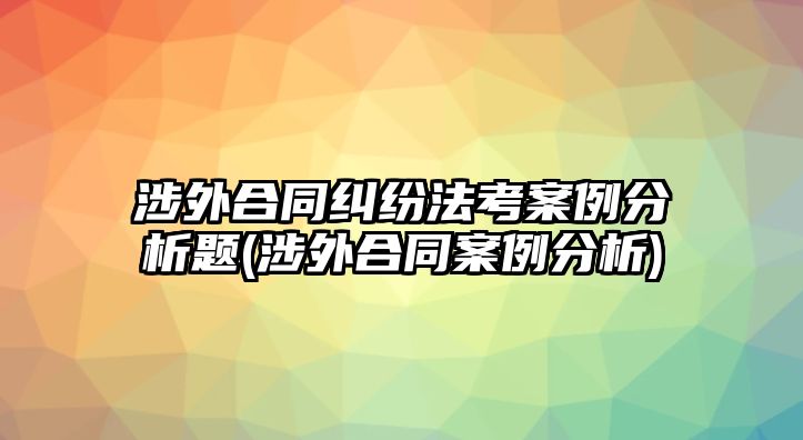 涉外合同糾紛法考案例分析題(涉外合同案例分析)