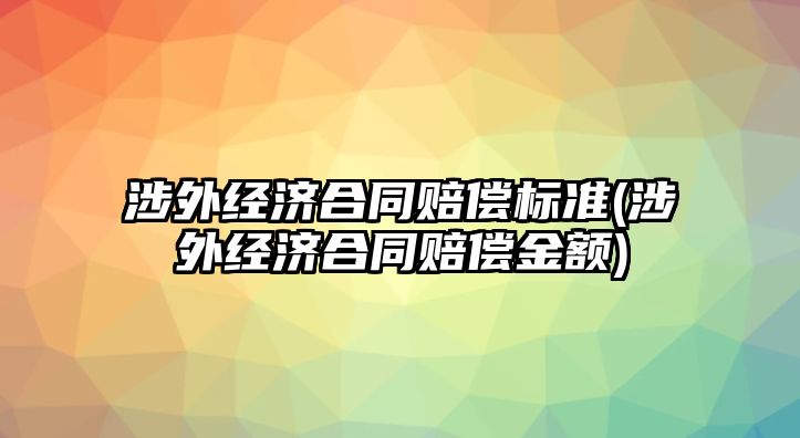 涉外經(jīng)濟合同賠償標準(涉外經(jīng)濟合同賠償金額)