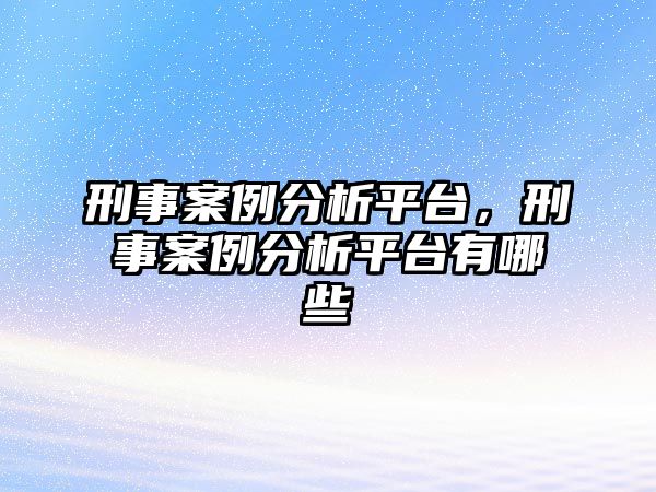 刑事案例分析平臺，刑事案例分析平臺有哪些