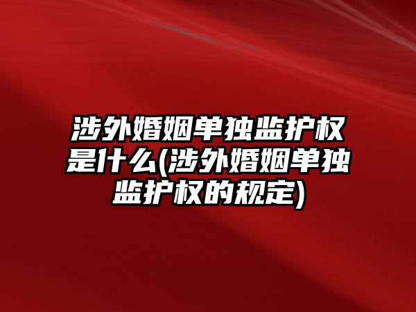 涉外婚姻單獨監護權是什么(涉外婚姻單獨監護權的規定)