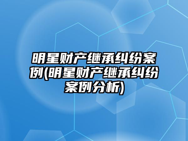 明星財(cái)產(chǎn)繼承糾紛案例(明星財(cái)產(chǎn)繼承糾紛案例分析)