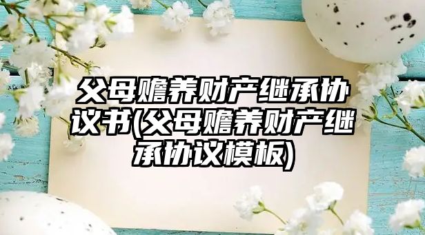 父母贍養財產繼承協議書(父母贍養財產繼承協議模板)