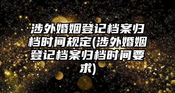 涉外婚姻登記檔案歸檔時間規(guī)定(涉外婚姻登記檔案歸檔時間要求)