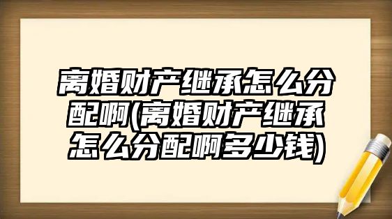 離婚財產繼承怎么分配啊(離婚財產繼承怎么分配啊多少錢)