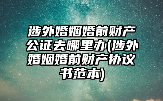 涉外婚姻婚前財產公證去哪里辦(涉外婚姻婚前財產協議書范本)