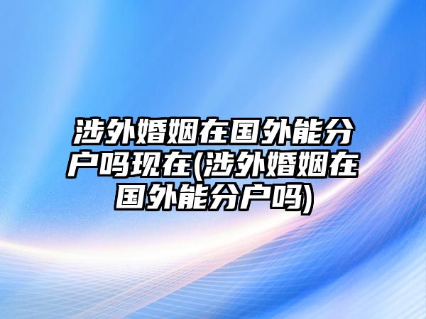 涉外婚姻在國外能分戶嗎現在(涉外婚姻在國外能分戶嗎)