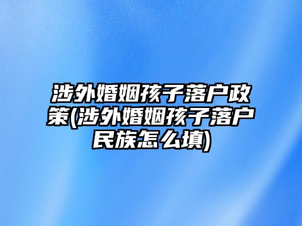 涉外婚姻孩子落戶政策(涉外婚姻孩子落戶民族怎么填)