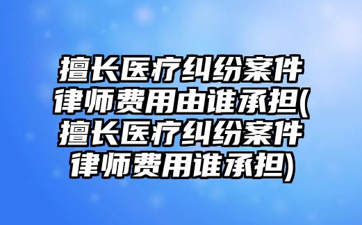 擅長醫(yī)療糾紛案件律師費用由誰承擔(擅長醫(yī)療糾紛案件律師費用誰承擔)