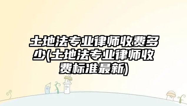 土地法專業(yè)律師收費多少(土地法專業(yè)律師收費標準最新)