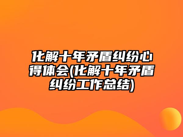 化解十年矛盾糾紛心得體會(化解十年矛盾糾紛工作總結)