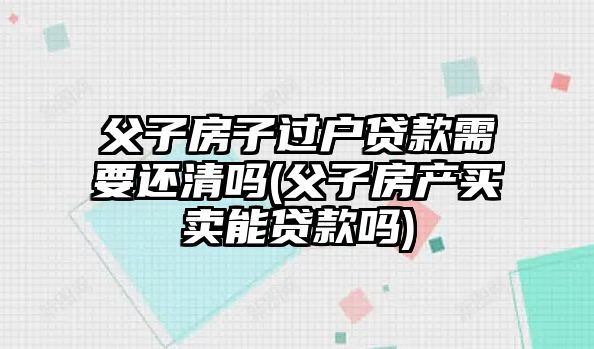 父子房子過戶貸款需要還清嗎(父子房產(chǎn)買賣能貸款嗎)