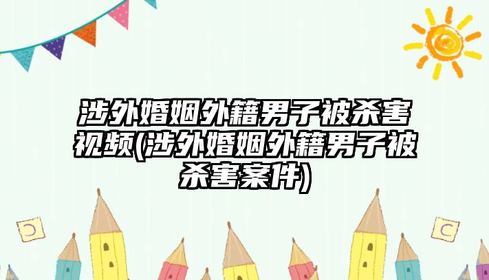 涉外婚姻外籍男子被殺害視頻(涉外婚姻外籍男子被殺害案件)