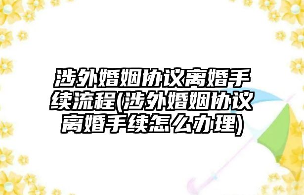 涉外婚姻協(xié)議離婚手續(xù)流程(涉外婚姻協(xié)議離婚手續(xù)怎么辦理)