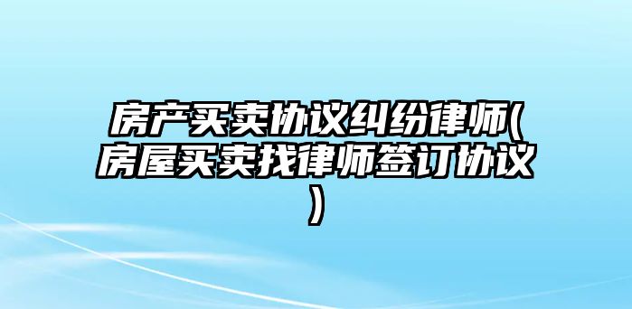 房產買賣協議糾紛律師(房屋買賣找律師簽訂協議)