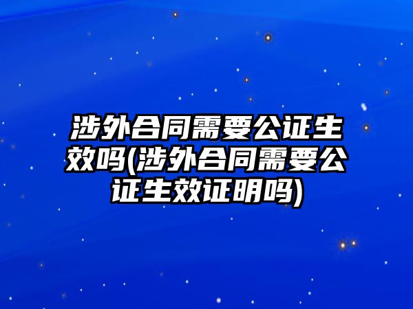 涉外合同需要公證生效嗎(涉外合同需要公證生效證明嗎)