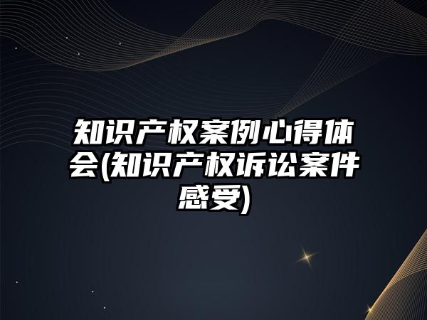 知識產權案例心得體會(知識產權訴訟案件感受)