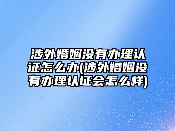 涉外婚姻沒有辦理認證怎么辦(涉外婚姻沒有辦理認證會怎么樣)