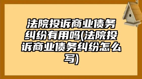 法院投訴商業(yè)債務糾紛有用嗎(法院投訴商業(yè)債務糾紛怎么寫)