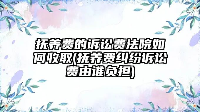 撫養(yǎng)費的訴訟費法院如何收取(撫養(yǎng)費糾紛訴訟費由誰負(fù)擔(dān))