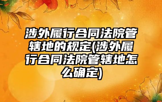 涉外履行合同法院管轄地的規(guī)定(涉外履行合同法院管轄地怎么確定)