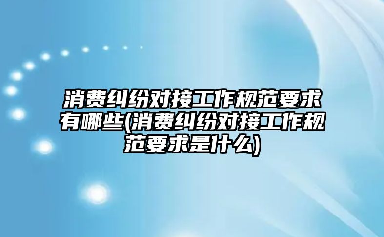 消費糾紛對接工作規(guī)范要求有哪些(消費糾紛對接工作規(guī)范要求是什么)