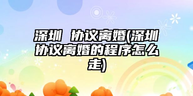 深圳 協(xié)議離婚(深圳協(xié)議離婚的程序怎么走)