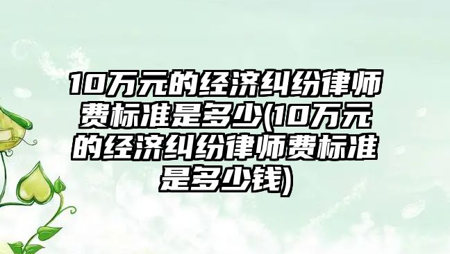 10萬元的經(jīng)濟糾紛律師費標準是多少(10萬元的經(jīng)濟糾紛律師費標準是多少錢)