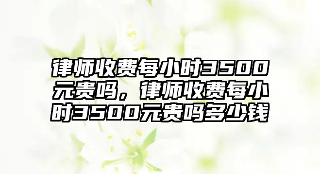 律師收費每小時3500元貴嗎，律師收費每小時3500元貴嗎多少錢