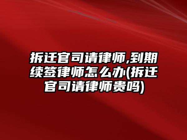 拆遷官司請律師,到期續(xù)簽律師怎么辦(拆遷官司請律師貴嗎)