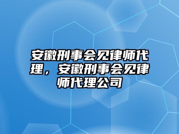 安徽刑事會見律師代理，安徽刑事會見律師代理公司