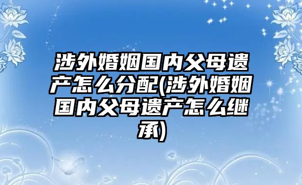 涉外婚姻國內(nèi)父母遺產(chǎn)怎么分配(涉外婚姻國內(nèi)父母遺產(chǎn)怎么繼承)