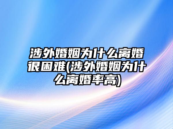 涉外婚姻為什么離婚很困難(涉外婚姻為什么離婚率高)