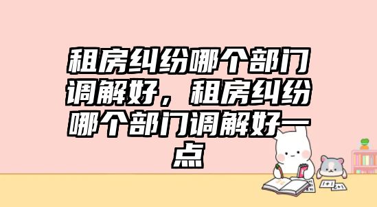 租房糾紛哪個部門調解好，租房糾紛哪個部門調解好一點