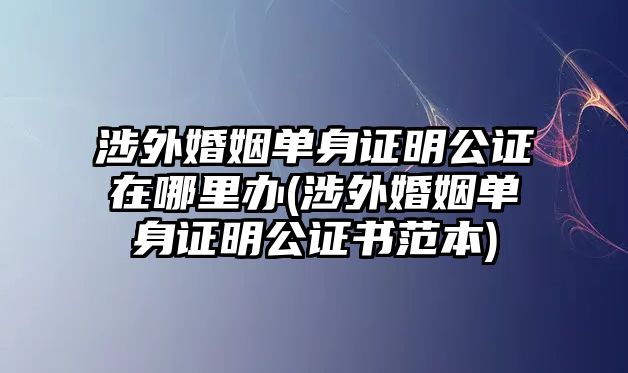 涉外婚姻單身證明公證在哪里辦(涉外婚姻單身證明公證書(shū)范本)