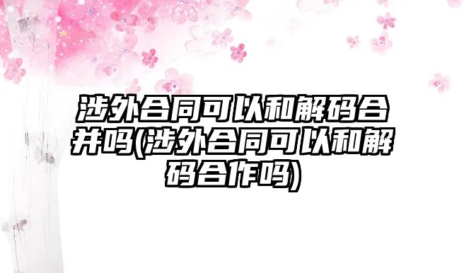 涉外合同可以和解碼合并嗎(涉外合同可以和解碼合作嗎)