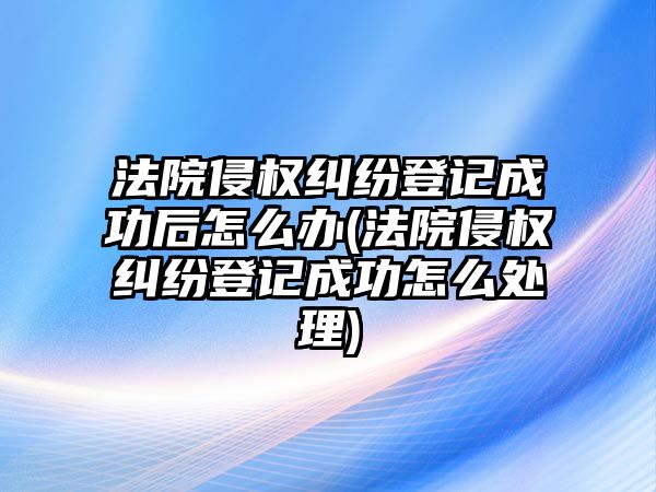 法院侵權糾紛登記成功后怎么辦(法院侵權糾紛登記成功怎么處理)