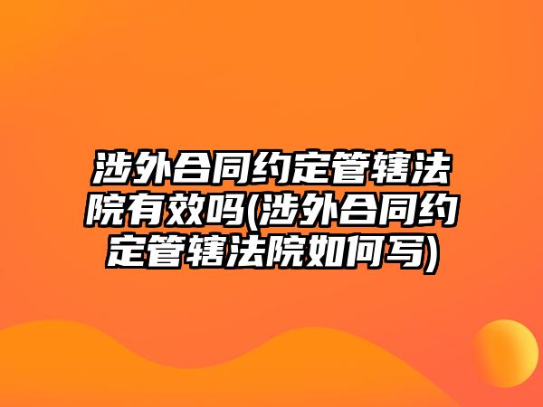 涉外合同約定管轄法院有效嗎(涉外合同約定管轄法院如何寫(xiě))