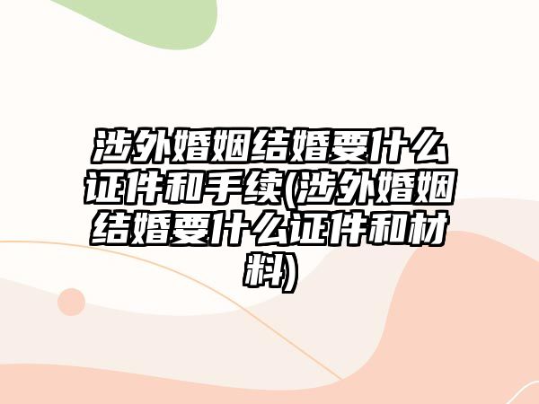 涉外婚姻結婚要什么證件和手續(xù)(涉外婚姻結婚要什么證件和材料)