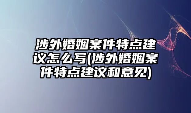 涉外婚姻案件特點(diǎn)建議怎么寫(涉外婚姻案件特點(diǎn)建議和意見)