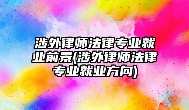 涉外律師法律專業就業前景(涉外律師法律專業就業方向)