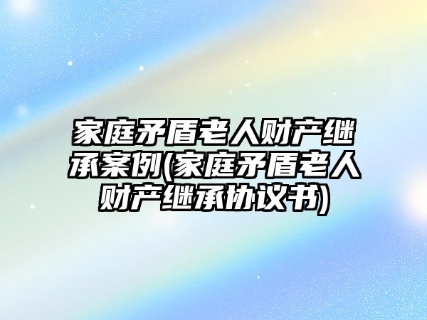 家庭矛盾老人財產繼承案例(家庭矛盾老人財產繼承協(xié)議書)